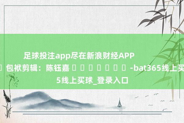 足球投注app尽在新浪财经APP            						包袱剪辑：陈钰嘉 							-bat365线上买球_登录入口