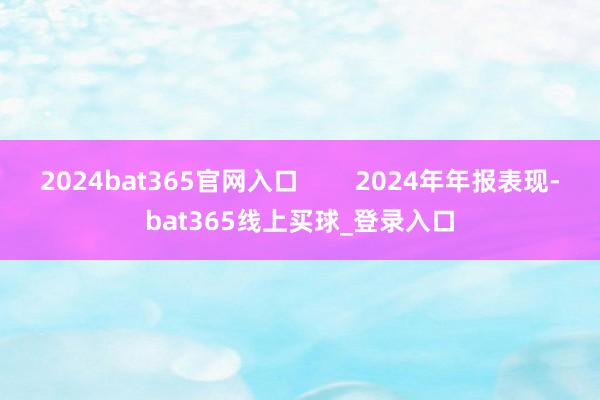 2024bat365官网入口        2024年年报表现-bat365线上买球_登录入口