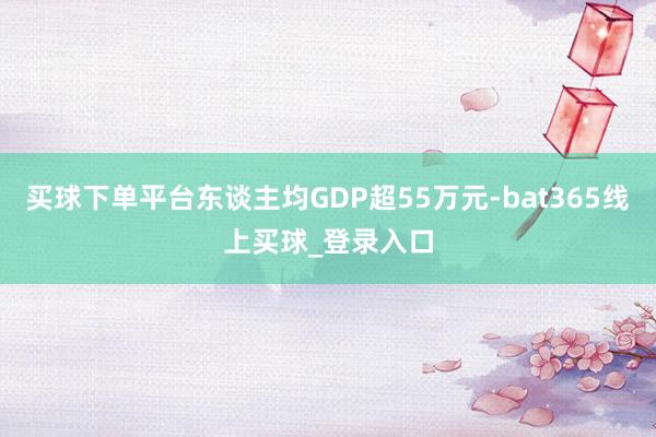 买球下单平台东谈主均GDP超55万元-bat365线上买球_登录入口