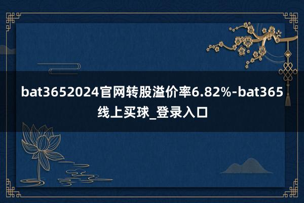 bat3652024官网转股溢价率6.82%-bat365线上买球_登录入口