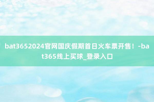 bat3652024官网国庆假期首日火车票开售！-bat365线上买球_登录入口