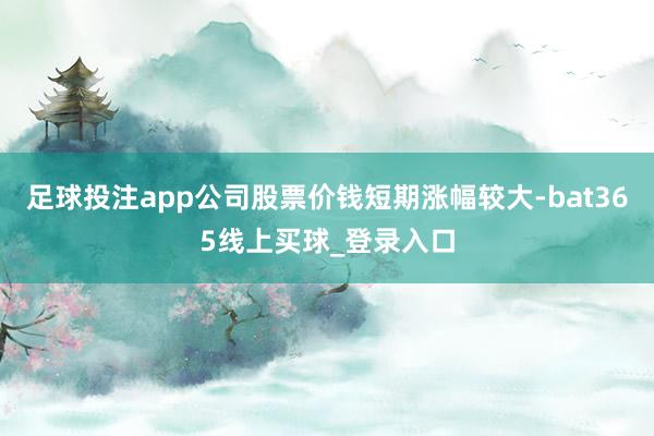 足球投注app公司股票价钱短期涨幅较大-bat365线上买球_登录入口