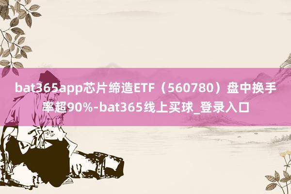 bat365app芯片缔造ETF（560780）盘中换手率超90%-bat365线上买球_登录入口