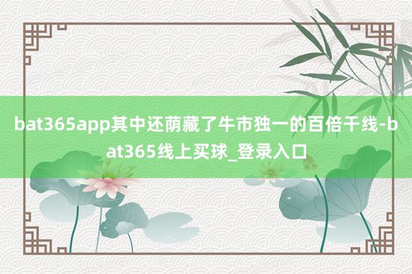 bat365app其中还荫藏了牛市独一的百倍干线-bat365线上买球_登录入口