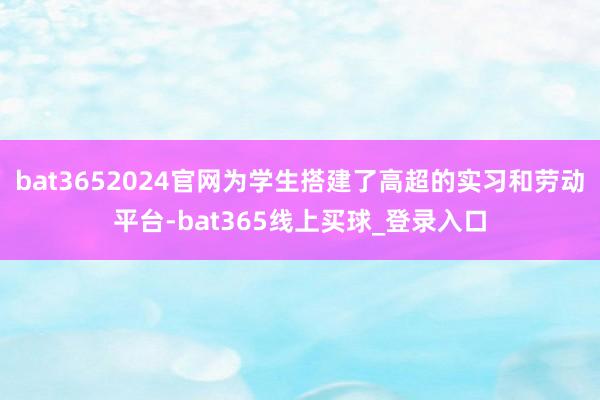 bat3652024官网为学生搭建了高超的实习和劳动平台-bat365线上买球_登录入口