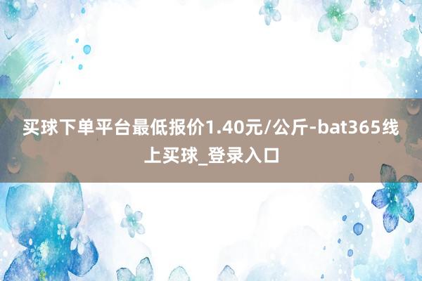 买球下单平台最低报价1.40元/公斤-bat365线上买球_登录入口