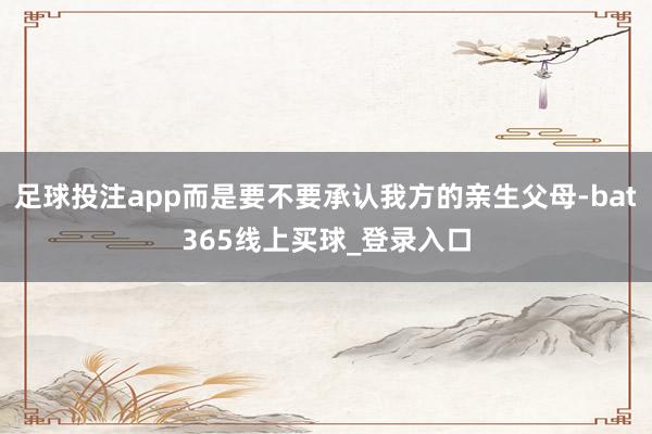 足球投注app而是要不要承认我方的亲生父母-bat365线上买球_登录入口
